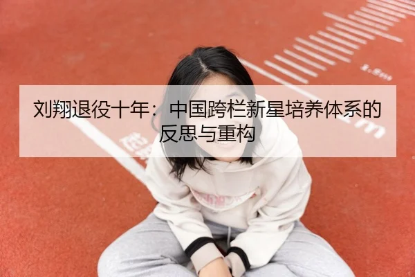 刘翔退役十年：中国跨栏新星培养体系的反思与重构