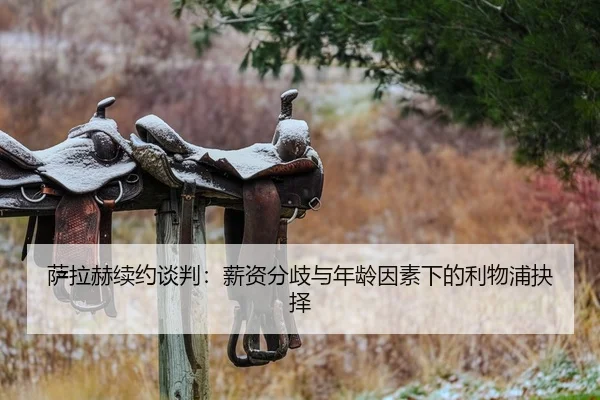 萨拉赫续约谈判：薪资分歧与年龄因素下的利物浦抉择