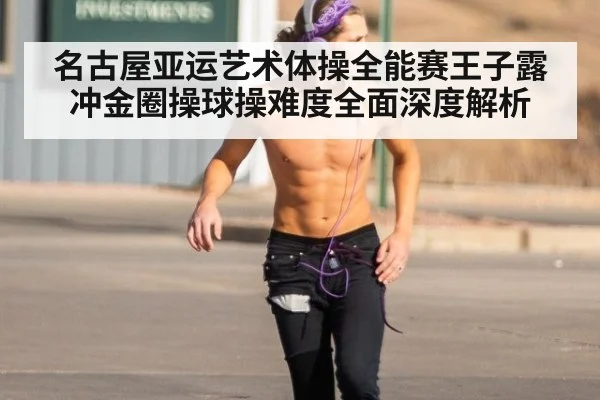 名古屋亚运艺术体操全能赛王子露冲金圈操球操难度全面深度解析